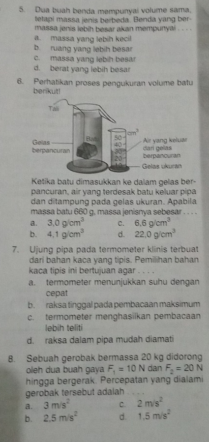 Dua buah benda mempunyai volume sama,
tetapi massa jenis berbeda. Benda yang ber-
massa jenis lebih besar akan mempunyai . . . .
a. massa yang lebíh kecil
b. ruang yang lebih besar
c. massa yang lebih besar
d. berat yang lebih besar
6. Perhatikan proses pengukuran volume batu
berikut!
Ketika batu dimasukkan ke dalam gelas ber-
pancuran, air yang terdesak batu keluar pipa
dan ditampung pada gelas ukuran. Apabila
massa batu 660 g, massa jenisnya sebesar . . . .
a. 3.0g/cm^3 C. 6.6g/cm^3
b. 4.1g/cm^3 d. 22,0g/cm^3
7. Ujung pipa pada termometer klinis terbuat
dari bahan kaca yang tipis. Pemilihan bahan
kaca tipis ini bertujuan agar . . . .
a. termometer menunjukkan suhu dengan
cepat
b. raksa tinggal pada pembacaan maksimum
c. termometer menghasilkan pembacaan
lebih teliti
d. raksa dalam pipa mudah diamati
8. Sebuah gerobak bermassa 20 kg didorong
oleh dua buah gaya F_1=10N dan F_2=20N
hingga bergerak. Percepatan yang dialami
gerobak tersebut adalah
a. 3m/s^2 C. 2m/s^2
b. 2.5m/s^2 d. 1.5m/s^2