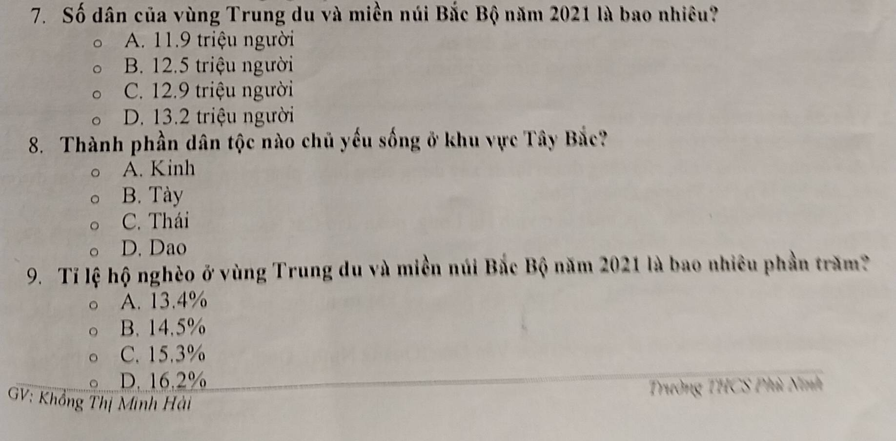 Số dân của vùng Trung du và miền núi Bắc Bộ năm 2021 là bao nhiêu?
A. 11.9 triệu người
B. 12.5 triệu người
C. 12.9 triệu người
D. 13.2 triệu người
8. Thành phần dân tộc nào chủ yếu sống ở khu vực Tây Bắc?
A. Kinh
B. Tày
C. Thái
D. Dao
9. Tỉ lệ hộ nghèo ở vùng Trung du và miền núi Bắc Bộ năm 2021 là bao nhiêu phần trăm?
A. 13.4%
B. 14.5%
C. 15.3%
D. 16.2%
Trường THCS Phù Ninh
GV: Khổng Thị Minh Hải