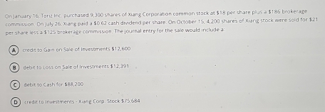 On January 16, Toriz Inc. purchased 9,300 shares of Xiang Corporation common stock at $18 per share plus a $186 brokerage
commission. On July 26. Xiang paid a $0.62 cash dividend per share. On October 15, 4,200 shares of Xiang stock were sold for $21
per share less a $125 brokerage commission. The journal entry for the sale would include a
A》 credia to Gai on Sale of Investments $12,600
B debit to Loss on Sale of Irwestments $12,391
C) debit to Cash for $88,200
D credit to Investments - Xiang Corp. Stock $75.684