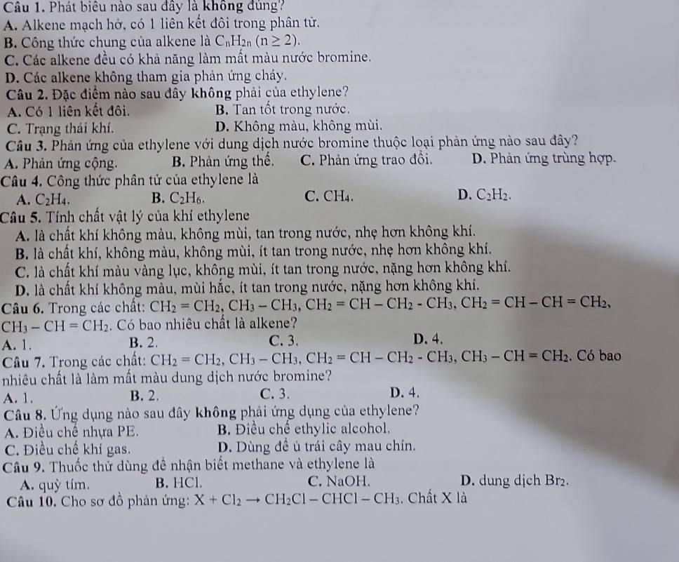 Phát biêu nào sau đây là không đùng?
A. Alkene mạch hở, có 1 liên kết đôi trong phân tử.
B. Công thức chung của alkene là C_nH_2n(n≥ 2).
C. Các alkene đều có khả năng làm mất màu nước bromine.
D. Các alkene không tham gia phản ứng cháy.
Câu 2. Đặc điểm nào sau đây không phải của ethylene?
A. Có 1 liên kết đôi. B. Tan tốt trong nước.
C. Trạng thái khí. D. Không màu, không mùi.
Câu 3. Phản ứng của ethylene với dung dịch nước bromine thuộc loại phản ứng nào sau đây?
A. Phản ứng cộng. B. Phản ứng thế. C. Phản ứng trao đồi. D. Phản ứng trùng hợp.
Câu 4. Công thức phân tử của ethylene là
A. C_2H_4. B. C_2H_6. C. CH₄. D. C_2H_2.
Câu 5. Tính chất vật lý của khí ethylene
A. là chất khí không màu, không mùi, tan trong nước, nhẹ hơn không khí.
B. là chất khí, không màu, không mùi, ít tan trong nước, nhẹ hơn không khí.
C. là chất khí màu vàng lục, không mùi, ít tan trong nước, nặng hơn không khí.
D. là chất khí không màu, mùi hắc, ít tan trong nước, nặng hơn không khí.
Câu 6. Trong các chất: CH_2=CH_2,CH_3-CH_3,CH_2=CH-CH_2-CH_3,CH_2=CH-CH=CH_2,
CH_3-CH=CH_2. Có bao nhiêu chất là alkene?
A. 1. B. 2. C. 3.
D. 4.
Câu 7. Trong các chất: CH_2=CH_2,CH_3-CH_3,CH_2=CH-CH_2-CH_3,CH_3-CH=CH_2. Có bao
nhiêu chất là làm mất màu dung dịch nước bromine?
A. 1. B. 2. C. 3. D. 4.
Câu 8. Ứng dụng nào sau đây không phải ứng dụng của ethylene?
A. Điều chế nhựa PE. B. Điều chế ethylic alcohol.
C. Điều chế khí gas. D. Dùng đề ủ trái cây mau chín.
Câu 9. Thuốc thử dùng đề nhận biết methane và ethylene là
A. quỳ tím. B. HCl. C. NaOH. D. dung dịch Br₂.
Câu 10. Cho sơ đồ phản ứng: X+Cl_2to CH_2Cl-CHCl-CH_3.  Chất X là