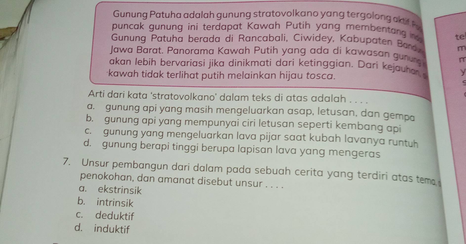 Gunung Patuha adalah gunung stratovolkano yang tergolong akif P
puncak gunung ini terdapat Kawah Putih yang membentang n 
te
Gunung Patuha berada di Rancabali, Ciwidey, Kabupaten Bardy
m
Jawa Barat. Panorama Kawah Putih yang ada di kawasan gunurg
m
akan lebih bervariasi jika dinikmati dari ketinggian. Dari kejauhan
kawah tidak terlihat putih melainkan hijau tosca.
y
Arti dari kata ‘stratovolkano’ dalam teks di atas adalah . . . .
a. gunung api yang masih mengeluarkan asap, letusan, dan gempa
b. gunung api yang mempunyai ciri letusan seperti kembang api
c. gunung yang mengeluarkan lava pijar saat kubah lavanya runtuh
d. gunung berapi tinggi berupa lapisan lava yang mengeras
7. Unsur pembangun dari dalam pada sebuah cerita yang terdiri atas tema 
penokohan, dan amanat disebut unsur . . . .
a. ekstrinsik
b. intrinsik
c. deduktif
d. induktif