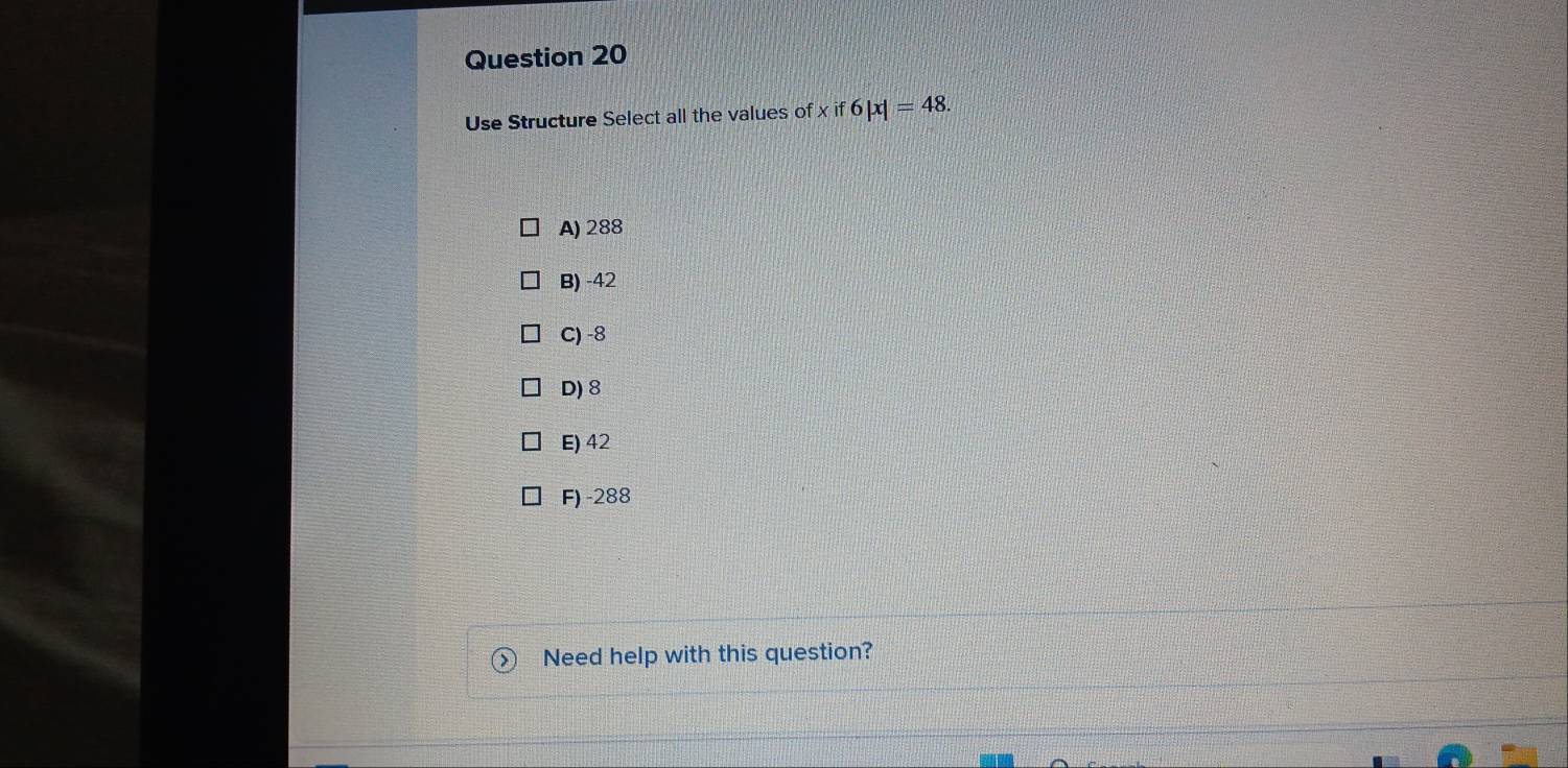 Use Structure Select all the values of xif6|x|=48.
A) 288
B) -42
C) -8
D) 8
E) 42
F) -288
Need help with this question?