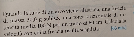 Quando la fune di un arco viene rilasciata, una freccia 
di massa 30,0 g subisce una forza orizzontale di in- 
tensità media 100 N per un tratto di 60 cm. Calcola la 
velocità con cui la freccia risulta scagliata. [63 m/s]