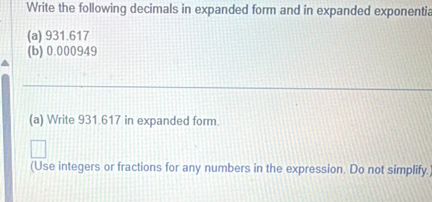 Write the following decimals in expanded form and in expanded exponentia 
(a) 931.617
(b) 0.000949
(a) Write 931.617 in expanded form. 
(Use integers or fractions for any numbers in the expression. Do not simplify.