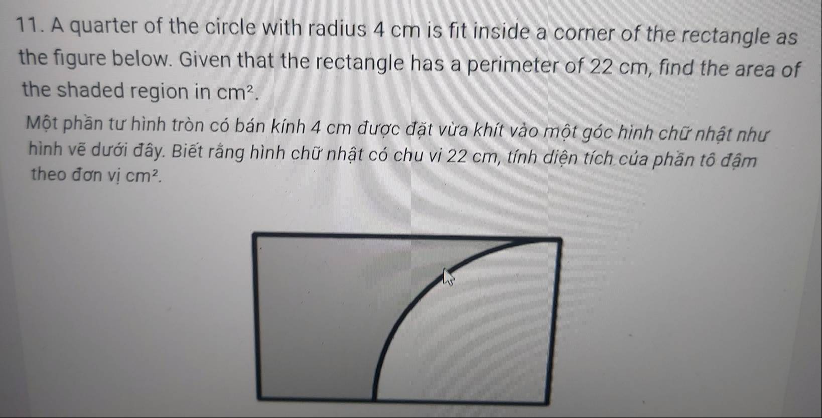 A quarter of the circle with radius 4 cm is fit inside a corner of the rectangle as 
the figure below. Given that the rectangle has a perimeter of 22 cm, find the area of 
the shaded region in cm^2. 
Một phần tư hình tròn có bán kính 4 cm được đặt vừa khít vào một góc hình chữ nhật như 
hình vẽ dưới đây. Biết rằng hình chữ nhật có chu vi 22 cm, tính diện tích của phần tô đậm 
theo đơn vị cm^2.