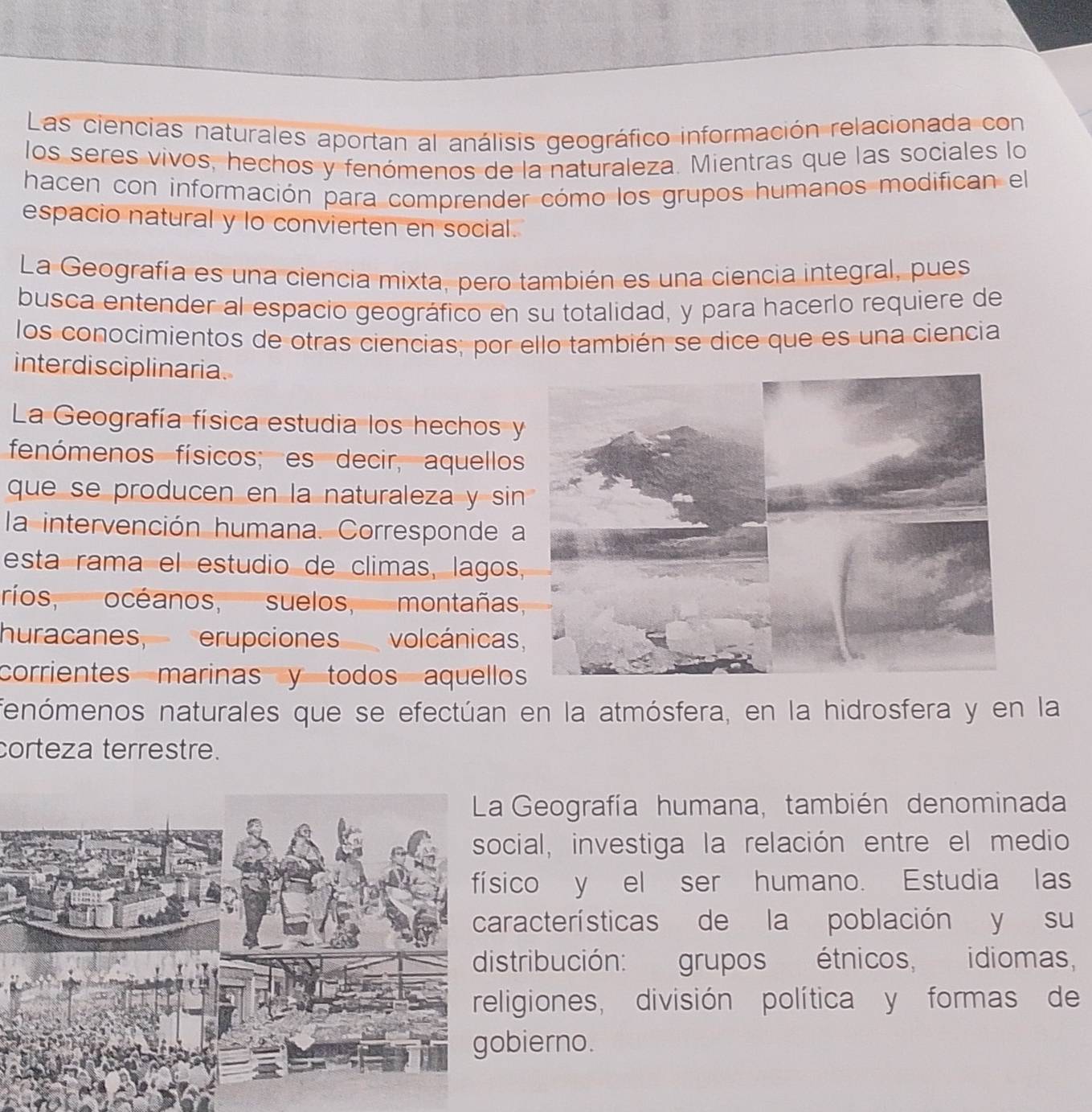 Las ciencias naturales aportan al análisis geográfico información relacionada con 
los seres vivos, hechos y fenómenos de la naturaleza. Mientras que las sociales lo 
hacen con información para comprender cómo los grupos humanos modifican el 
espacio natural y lo convierten en social. 
La Geografía es una ciencia mixta, pero también es una ciencia integral, pues 
busca entender al espacio geográfico en su totalidad, y para hacerlo requiere de 
los conocimientos de otras ciencias; por ello también se dice que es una ciencia 
interdisciplinaria. 
La Geografía física estudia los hechos y 
fenómenos físicos; es decir, aquellos 
que se producen en la naturaleza y sin 
la intervención humana. Corresponde a 
esta rama el estudio de climas, lagos 
ríos, océanos, suelos, montañas 
huracanes, erupciones volcánicas 
corrientes marinas y todos aquellos 
fenómenos naturales que se efectúan en la atmósfera, en la hidrosfera y en la 
corteza terrestre. 
Geografía humana, también denominada 
cial, investiga la relación entre el medio 
ico y el ser humano. Estudia las 
racterísticas de la población y su 
stribución: grupos étnicos, idiomas, 
ligiones, división política y formas de 
bierno.