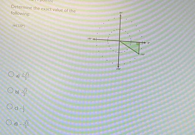 Determine the exact value of the
following:
sin (330°)
a)  2sqrt(3)/3 
b)  sqrt(3)/2 
c) - 1/2 
d) - sqrt(3)/3 