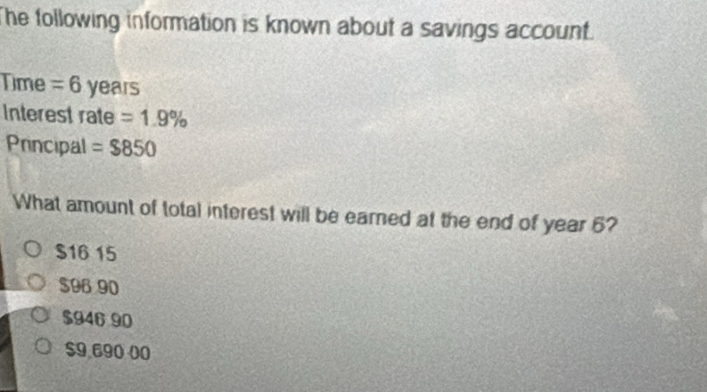 he following information is known about a savings account.
Time = 6 years
Interest rate =1.9%
Principal =$850
What amount of total interest will be eared at the end of year 6?
$16 15
$96 90
$946 90
$9,690 00