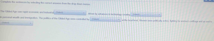 Complete the sentences by selecting the correct answers from the drop-down menus. 
The Gilded Age saw rapid economic and industrial (Select) , driven by advances in technology creating (Select) . 
in personal wealth and immigration. The politics of the Gilded Age were controlled by (Select) at the locall level. Women were politically active, fighting for women's suffrage and an end to 
(Setect)