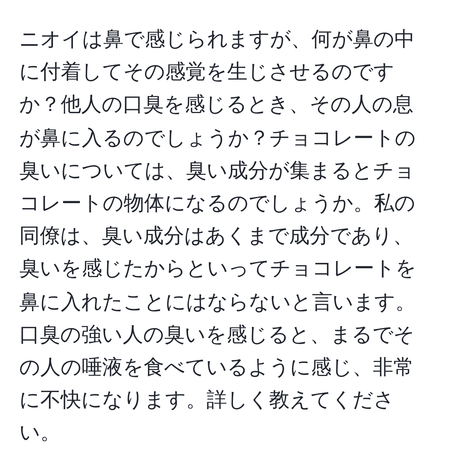 ニオイは鼻で感じられますが、何が鼻の中に付着してその感覚を生じさせるのですか？他人の口臭を感じるとき、その人の息が鼻に入るのでしょうか？チョコレートの臭いについては、臭い成分が集まるとチョコレートの物体になるのでしょうか。私の同僚は、臭い成分はあくまで成分であり、臭いを感じたからといってチョコレートを鼻に入れたことにはならないと言います。口臭の強い人の臭いを感じると、まるでその人の唾液を食べているように感じ、非常に不快になります。詳しく教えてください。