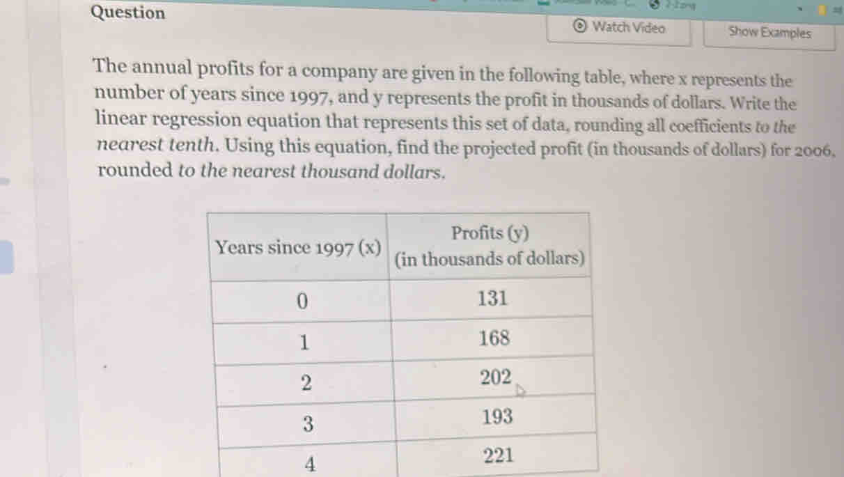 ong 
Question Watch Video Show Examples 
The annual profits for a company are given in the following table, where x represents the 
number of years since 1997, and y represents the profit in thousands of dollars. Write the 
linear regression equation that represents this set of data, rounding all coefficients to the 
nearest tenth. Using this equation, find the projected profit (in thousands of dollars) for 2006. 
rounded to the nearest thousand dollars. 
4