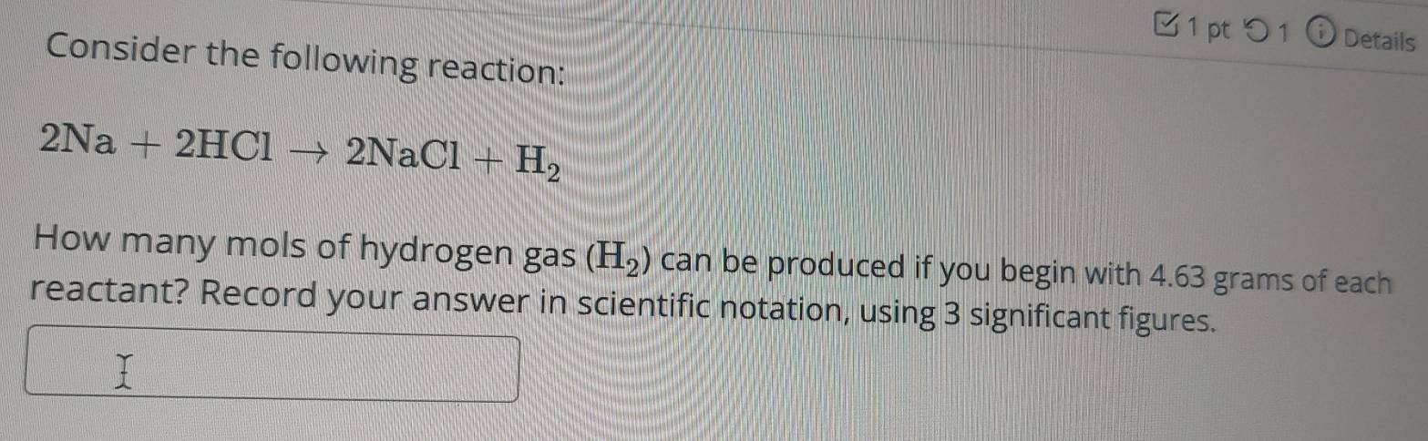 □ 1 pt 5 1 ⓘ Details 
Consider the following reaction:
2Na+2HClto 2NaCl+H_2
How many mols of hydrogen gas (H_2) can be produced if you begin with 4.63 grams of each 
reactant? Record your answer in scientific notation, using 3 significant figures. 
I