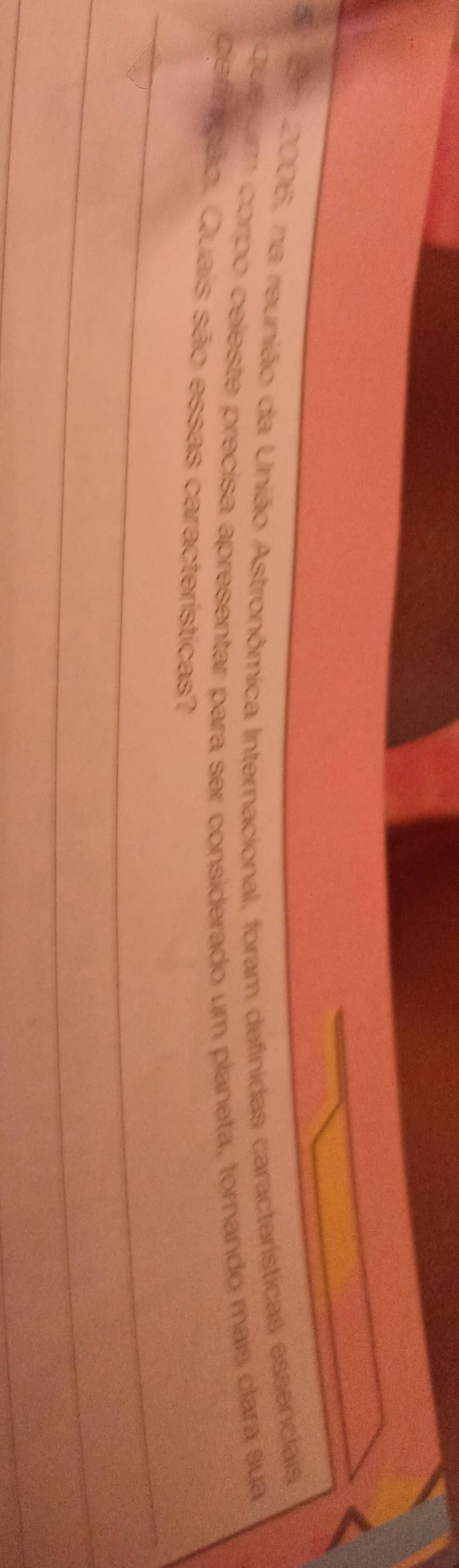 Erm 2006, na reunião da União Astronômica Internacional, foram definidas características essenciais 
Que um corpo celeste precisa apresentar para ser considerado um planeta, tornando mais clara sua 
defirição. Quais são essas características? 
_ 
_ 
_ 
_