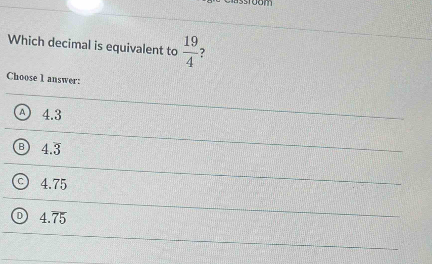 Which decimal is equivalent to  19/4  ?
Choose 1 answer:
A 4.3
B 4.overline 3
C 4.75
D 4.overline 75