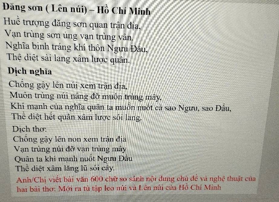 Đăng sơn ( Lên núi) - Hồ Chí Minh 
Huề trượng đăng sơn quan trận địa, 
Vạn trùng sơn ủng vạn trùng vân. 
Nghĩa binh tráng khí thôn Ngưu Đầu, 
Thệ diệt sài lang xâm lược quân. 
Dịch nghĩa 
Chống gậy lên núi xem trận địa, 
Muôn trùng núi nâng đỡ muôn trùng mây, 
Khí mạnh của nghĩa quân ta muốn nuốt cả sao Ngưu, sao Đầu, 
Thể diệt hết quân xâm lược sói lang. 
Dịch thơ: 
Chống gậy lên non xem trận địa 
Vạn trùng núi đỡ vạn trùng mây 
Quân ta khí mạnh nuồt Ngưu Đâu 
Thể diệt xâm lăng lũ sói cầy. 
Anh/Chị viết bài văn 600 chữ so sánh nội dung chủ đề và nghệ thuật của 
hai bài thơ: Mới ra tủ tập leo núi và Lên núi của Hồ Chí Minh