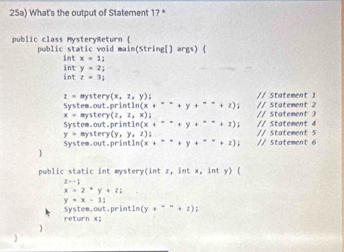 25a) What's the output of Statement 1? * 
public class MysteryReturn  
public static void main(String[] args) ( 
int x=1; 
int y=2; 
int z=3;
z= mystery (x,z,y) // Statement 1 
System.out.print ln (x+'''+y+'''+z); // Statement 2
x= mystery (z,z,x). // Statement 3 
System.out,print tln (x+'''+y+'''+z); // Statement 4
y= mystery (y,y,z); // Statement 5 
System.out.printl n (x+_ +y+_ +z); // Statement 6 
 
public static int mystery(int z, int x, int y) 
z--j
x=2^xy+z;
y=x-1; 
System.out.println (y+^=+z). 
return x; 
