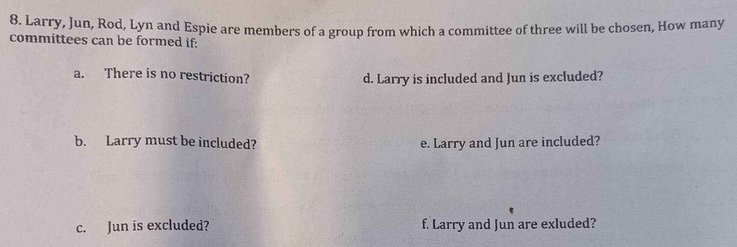 Larry, Jun, Rod, Lyn and Espie are members of a group from which a committee of three will be chosen, How many 
committees can be formed if: 
a. There is no restriction? 
d. Larry is included and Jun is excluded? 
b. Larry must be included? e. Larry and Jun are included? 
c. Jun is excluded? f. Larry and Jun are exluded?