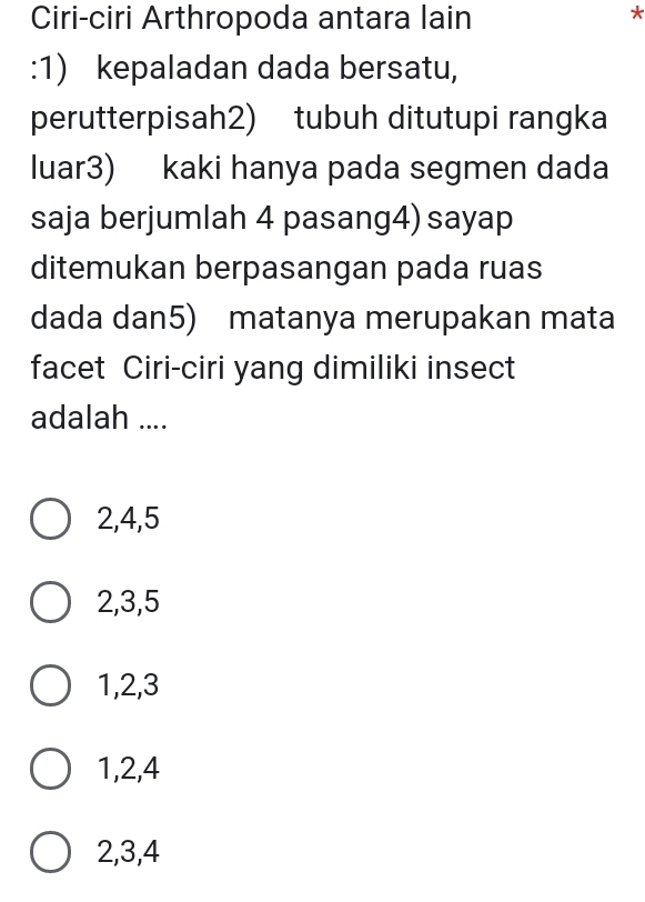 Ciri-ciri Arthropoda antara lain
*
:1) kepaladan dada bersatu,
perutterpisah2) tubuh ditutupi rangka
luar3) kaki hanya pada segmen dada
saja berjumlah 4 pasang4) sayap
ditemukan berpasangan pada ruas
dada dan5) matanya merupakan mata
facet Ciri-ciri yang dimiliki insect
adalah ....
2, 4, 5
2, 3, 5
1, 2, 3
1, 2, 4
2, 3, 4