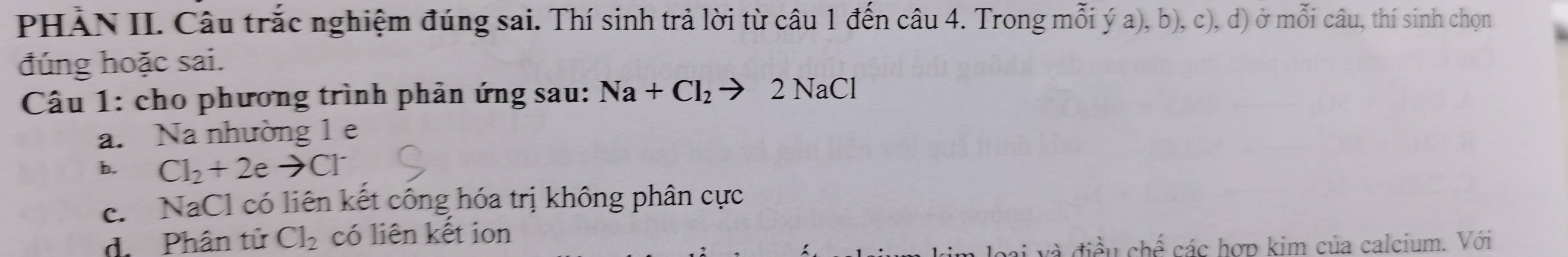 PHÀN II. Câu trắc nghiệm đúng sai. Thí sinh trả lời từ câu 1 đến câu 4. Trong mỗi ý a), b), c), d) ở mỗi câu, thí sinh chọn
đúng hoặc sai.
Câu 1: cho phương trình phản ứng sau: Na+Cl_2to 2NaCl
a. Na nhường 1 e
b. Cl_2+2eto Cl
c. NaCl có liên kết công hóa trị không phân cực
d. Phân tử Cl_2 có liên kết ion
và điều chế các hợp kim của calcium. Với