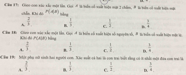 4.
Câu 17: Gieo con xúc xắc một lần. Gọi 4 là biến cố xuất hiện mặt 2 chấm, B là biến cố xuất hiện mặt
chẵn. Khi đó P(A|B) bằng
A.  2/3 .  1/3 . C.  1/2  D.  3/4 . 
B.
Câu 18: Gieo con xúc xắc một lần. Gọi A là biến cố xuất hiện số nguyên tố, B là biến cố xuất hiện mặt lẻ.
Khi đó P(A|B) bằng
A.  2/3 .  1/3 .  1/2  D.  3/4 
B.
C.
Câu 19: Một phụ nữ sinh hai người con. Xác suất cả hai là con trai biết rằng có ít nhất một đứa con trai là
A.  2/3 .  1/3 .  1/2 . D.  3/4 . 
B.
C.