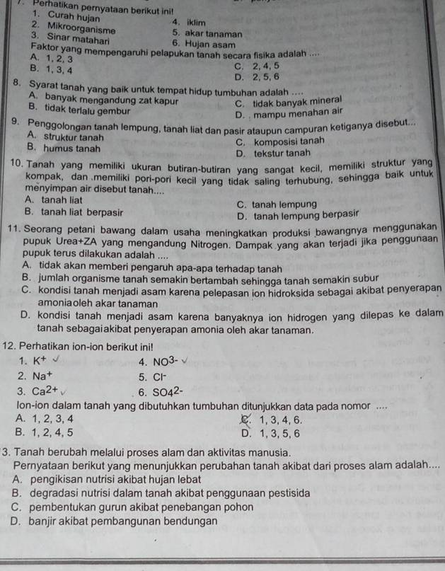 ) Perhatikan pernyataan berikut ini!
1. Curah hujan 4、iklim
2. Mikroorganisme 5. akar tanaman
3. Sinar matahari 6. Hujan asam
Faktor yang mempengaruhi pelapukan tanah secara fisika adalah ....
A. 1, 2,3
B. 1, 3, 4
C. 2, 4, 5
D. 2, 5, 6
8. Syarat tanah yang baik untuk tempat hidup tumbuhan adalah ..
A. banyak mengandung zat kapur C. tidak banyak mineral
B. tidak terlalu gembur
D.  mampu menahan air
9. Penggolongan tanah lempung, tanah liat dan pasir ataupun campuran ketiganya disebut.
A. struktur tanah
C. komposisi tanah
B. humus tanah
D. tekstur tanah
10. Tanah yang memiliki ukuran butiran-butiran yang sangat kecil, memiliki struktur yang
kompak, dan memiliki pori-pori kecil yang tidak saling terhubung, sehingga baik untuk
menyimpan air disebut tanah....
A. tanah liat C. tanah lempung
B. tanah liat berpasir
D. tanah lempung berpasir
11. Seorang petani bawang dalam usaha meningkatkan produksi bawangnya menggunakan
pupuk Urea+ZA yang mengandung Nitrogen. Dampak yang akan terjadi jika penggunaan
pupuk terus dilakukan adalah ....
A. tidak akan memberi pengaruh apa-apa terhadap tanah
B. jumlah organisme tanah semakin bertambah sehingga tanah semakin subur
C. kondisi tanah menjadi asam karena pelepasan ion hidroksida sebagai akibat penyerapan
amoniaoleh akar tanaman
D. kondisi tanah menjadi asam karena banyaknya ion hidrogen yang dilepas ke dalam
tanah sebagaiakibat penyerapan amonia oleh akar tanaman.
12. Perhatikan ion-ion berikut ini!
1. K^+ 4. NO^(3-)
2. Na^+ 5. Cl
3. Ca^(2+) 6. SO4^(2-)
lon-ion dalam tanah yang dibutuhkan tumbuhan ditunjukkan data pada nomor ....
A. 1, 2, 3, 4 C. 1, 3, 4, 6.
B. 1, 2, 4, 5 D. 1, 3,5,6
3. Tanah berubah melalui proses alam dan aktivitas manusia.
Pernyataan berikut yang menunjukkan perubahan tanah akibat dari proses alam adalah....
A. pengikisan nutrisi akibat hujan lebat
B. degradasi nutrisi dalam tanah akibat penggunaan pestisida
C. pembentukan gurun akibat penebangan pohon
D. banjir akibat pembangunan bendungan