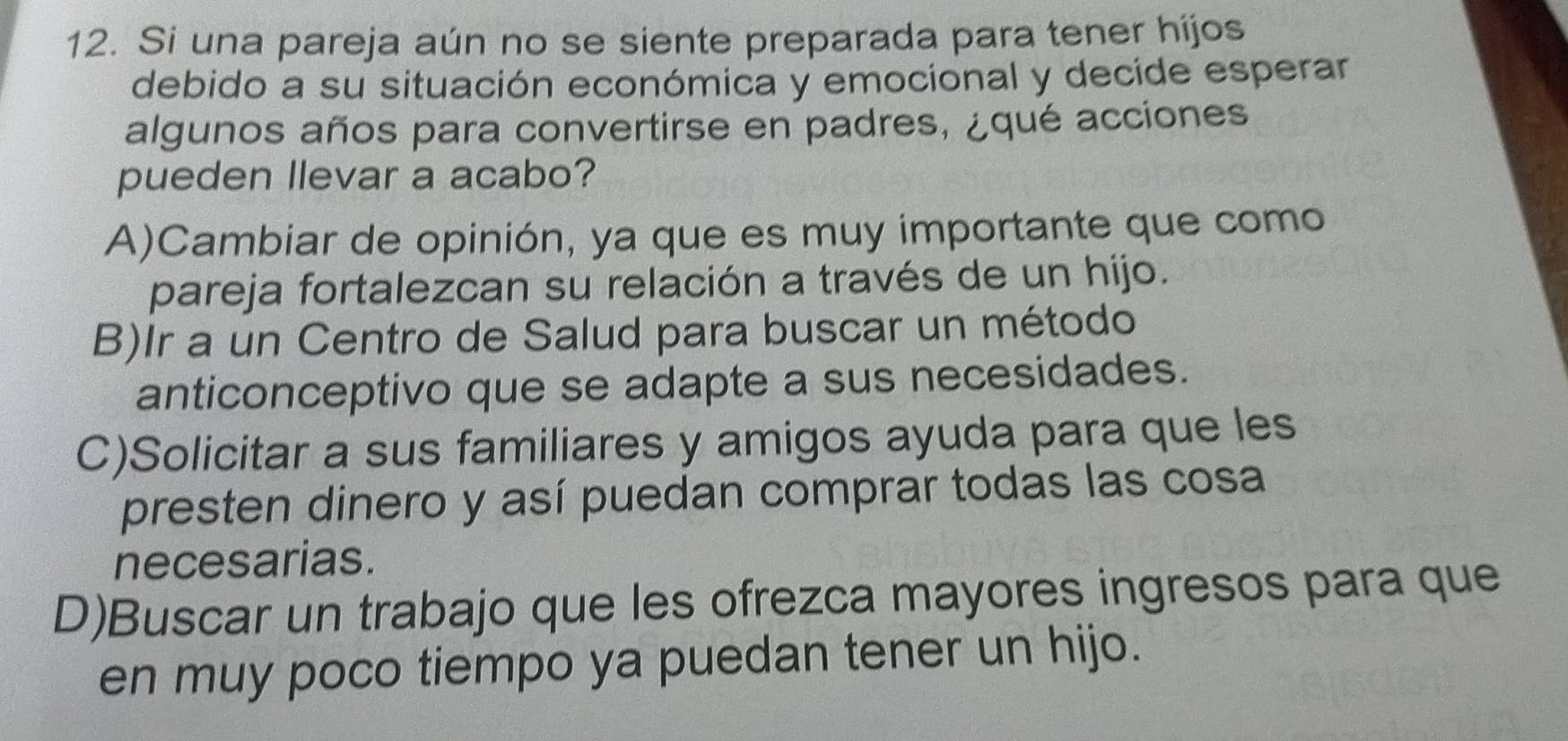 Si una pareja aún no se siente preparada para tener hijos
debido a su situación económica y emocional y decide esperar
algunos años para convertirse en padres, ¿qué acciones
pueden Ilevar a acabo?
A)Cambiar de opinión, ya que es muy importante que como
pareja fortalezcan su relación a través de un hijo.
B)Ir a un Centro de Salud para buscar un método
anticonceptivo que se adapte a sus necesidades.
C)Solicitar a sus familiares y amigos ayuda para que les
presten dinero y así puedan comprar todas las cosa
necesarias.
D)Buscar un trabajo que les ofrezca mayores ingresos para que
en muy poco tiempo ya puedan tener un hijo.