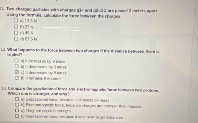 Two charged particles with charges q1= and q2=3C are placed 2 meters apart.
Using the formula, calculate the force between the charges.
a) 13.5 N
b) 27 N
c) 45 N
d) 67.5 N
12. What happens to the force between two charges if the distance between them is
tripled?
a) It increases by 9 times
b) It decreases by 3 times
c) It decreases by 9 times
) It remains the same
13. Compare the gravitational force and electromagnetic force between two protons.
Which one is stronger, and why?
a) Gravitational force, because it depends on mass
b) Electromagnetic force, because charges are stronger than masses
c) They are equal in strength
d) Gravitational force, because it acts over larger distances