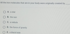 All the iron molecules that are in your body were oniginally created by_
A. a ster
B. the sur
C. a nebula
D. the force of grarity
E. a black hole