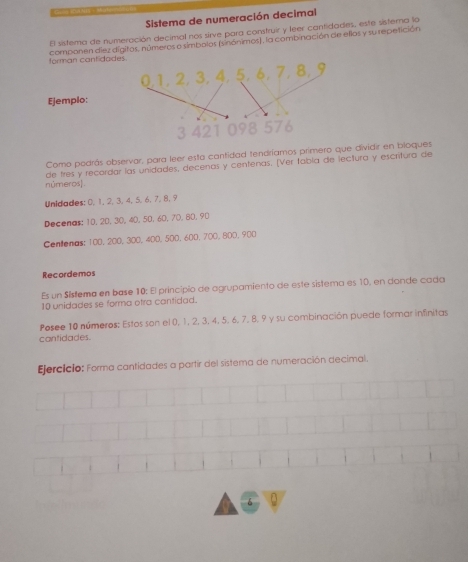 Sistema de numeración decimal 
El sistema de numeración decimal nos sirve para construir y leer cantidades, este sisterna lo 
forman cantidad componen diez dígitos, números a símbolos (sinónimos), la combinación de ellas y su repetición 
Ejemplo: 
Como podrás observar, para leer esta cantidad tendríamos primero que dividir en bloques 
números] de tres y recordar las unidades, decenas y centenas, [Ver fabla de lectura y escritura de 
Unidiades: 0, 1, 2, 3, 4, 5, 6, 7, 8, 9
Decenas: 10, 20, 30, 40, 50, 60, 70, 80, 90
Cenlenas: 100, 200, 300, 400, 500, 600, 700, 800, 900
Recordemos 
Es un Sístema en base 10 : El principio de agrupamiento de este sistema es 10, en donde cada
10 unidades se forma otra cantidad. 
Posee 10 números: Estos son el 0, 1, 2, 3, 4, 5. 6, 7, 8, 9 y su combinación puede formar infinitas 
cantidades. 
Ejercicio: Forma cantidades a partir del sistema de numeración decimal.