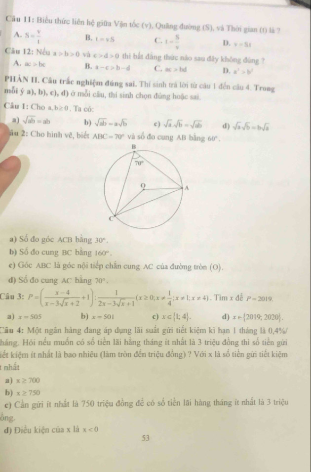 Biểu thức liên hệ giữa Vận tốc (v), Quãng đường (S), và Thời gian (t) là ?
A. S= V/t  B. t=vS C. I= S/v  D. v=St
Câu 12: Nếu a>b>0 và c>d>0 thì bắt đẳng thức nào sau đây không đúng ?
A. ac>bc B. a-c>b-d C. ac>bd D. a^2>b^2
PHẢN II. Câu trấc nghiệm đúng sai. Thí sinh trả lời từ câu 1 đến câu 4. Trong
mỗi ý a), b), c), d) ở mỗi câu, thí sinh chọn đúng hoặc sai.
Câu 1: Cho a b≥ 0. Ta có:
a) sqrt(ab)=ab b) sqrt(ab)=asqrt(b) c) sqrt(a).sqrt(b)=sqrt(ab) d) sqrt(a)sqrt(b)=bsqrt(a)
âu 2: Cho hình vẽ, biết ABC=70° và số đo cung AB bằng 60°.
a) Số đo góc ACB bằng 30°.
b) Số đo cung BC bằng 160°.
c) Góc ABC là góc nội tiếp chấn cung AC của đường tròn (O).
d) Số đo cung AC bằng 70°.
Câu 3: P=( (x-4)/x-3sqrt(x)+2 +1): 1/2x-3sqrt(x)+1 (x≥ 0;x!=  1/4 ;x!= 1;x!= 4). Tìm x để P=2019.
a) x=505 b) x=501 c) x∈  1;4 . d) x∈  2019,2020 .
Cầu 4: Một ngân hàng đang áp dụng lãi suất gửi tiết kiệm kì hạn 1 tháng là 0,4%/
háng. Hỏi nếu muốn có số tiền lãi hằng tháng ít nhất là 3 triệu đồng thì số tiền gửi
kiết kiệm ít nhất là bao nhiêu (làm tròn đến triệu đồng) ? Với x là số tiền gửi tiết kiệm
t nhất
a) x≥ 700
b) x≥ 750
c) Cần gửi ít nhất là 750 triệu đồng để có số tiền lãi hàng tháng ít nhất là 3 triệu
ông.
đ) Điều kiện của x là x<0</tex>
53