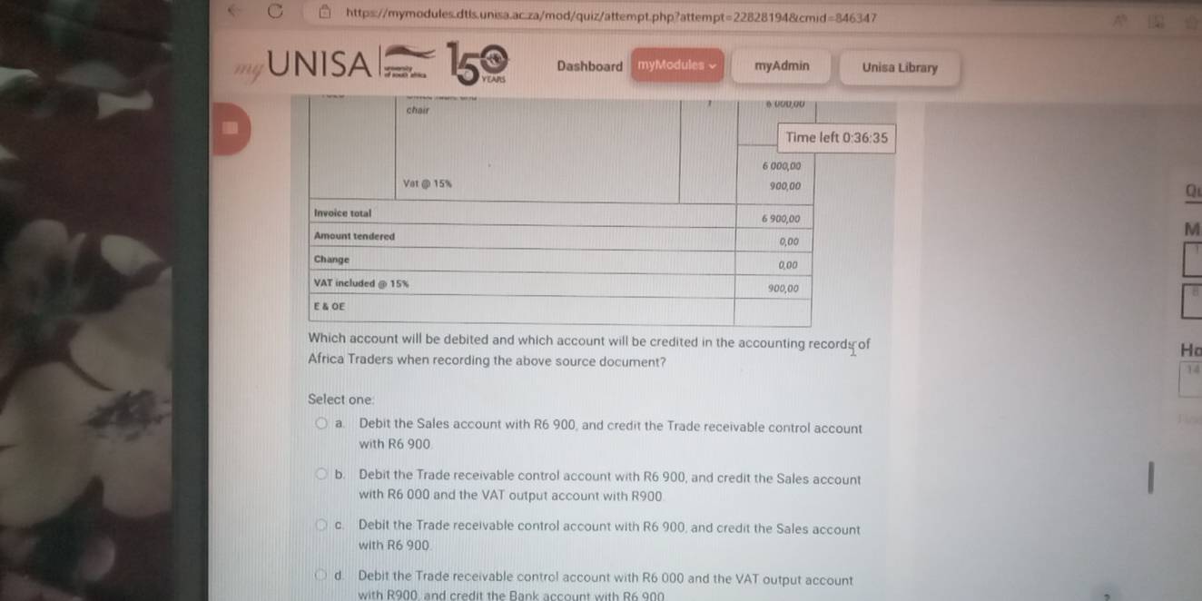 a
me UNISA = 15º Dashboard myModules√ myAdmin Unisa Library
Q
M
a
Which account will be debited and which account will be credited in the accounting records of Ho
Africa Traders when recording the above source document?
14
Select one
a. Debit the Sales account with R6 900, and credit the Trade receivable control account
with R6 900
b. Debit the Trade receivable control account with R6 900, and credit the Sales account
with R6 000 and the VAT output account with R900
c. Debit the Trade receivable control account with R6 900, and credit the Sales account
with R6 900
d. Debit the Trade receivable control account with R6 000 and the VAT output account
with R900, and credit the Bank account with R6 900