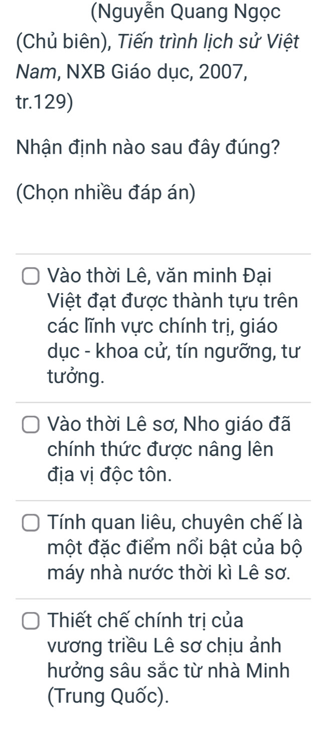 (Nguyễn Quang Ngọc
(Chủ biên), Tiến trình lịch sử Việt
Nam, NXB Giáo dục, 2007,
tr. 129)
Nhận định nào sau đây đúng?
(Chọn nhiều đáp án)
Vào thời Lê, văn minh Đại
Việt đạt được thành tựu trên
các lĩnh vực chính trị, giáo
dục - khoa cử, tín ngưỡng, tư
tưởng.
Vào thời Lê sơ, Nho giáo đã
chính thức được nâng lên
địa vị độc tôn.
Tính quan liêu, chuyên chế là
một đặc điểm nổi bật của bộ
máy nhà nước thời kì Lê sơ.
Thiết chế chính trị của
vương triều Lê sơ chịu ảnh
hưởng sâu sắc từ nhà Minh
(Trung Quốc).