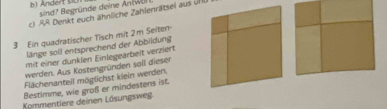 Andert sich 
sind? Begründe deine Antwul 
c) &ß Denkt euch ähnliche Zahlenrätsel aus unU 
3 Ein quadratischer Tisch mit 2m Seiten- 
länge soll entsprechend der Abbildung 
mit einer dunklen Einlegearbelt verziert 
werden. Aus Kostengründen soll dieser 
Flächenanteil möglichst klein werden. 
Bestimme, wie groß er mindestens ist. 
Kommentiere deinen Lösungsweg.