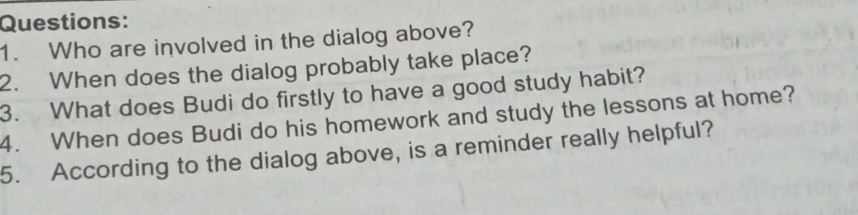 Who are involved in the dialog above? 
2. When does the dialog probably take place? 
3. What does Budi do firstly to have a good study habit? 
4. When does Budi do his homework and study the lessons at home? 
5. According to the dialog above, is a reminder really helpful?