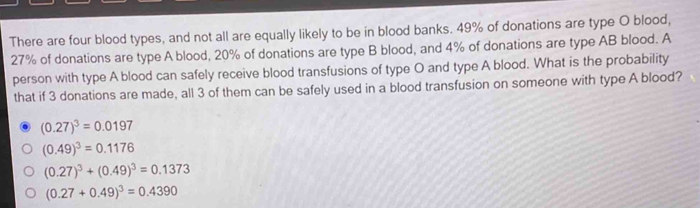 There are four blood types, and not all are equally likely to be in blood banks. 49% of donations are type O blood,
27% of donations are type A blood, 20% of donations are type B blood, and 4% of donations are type AB blood. A
person with type A blood can safely receive blood transfusions of type O and type A blood. What is the probability
that if 3 donations are made, all 3 of them can be safely used in a blood transfusion on someone with type A blood?
(0.27)^3=0.0197
(0.49)^3=0.1176
(0.27)^3+(0.49)^3=0.1373
(0.27+0.49)^3=0.4390