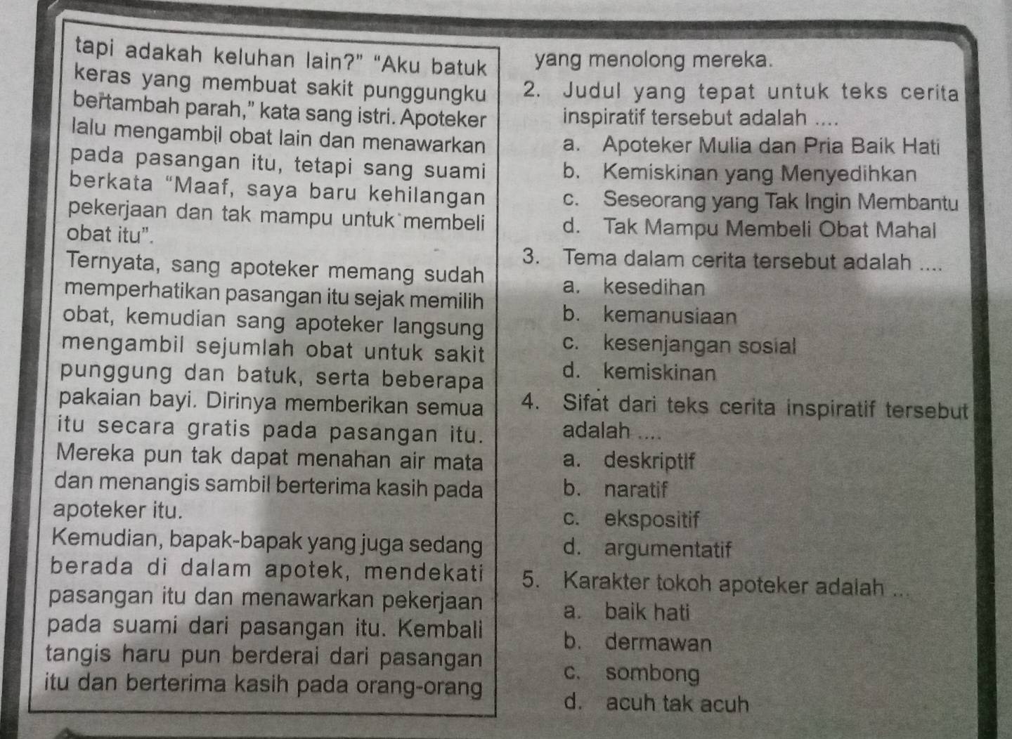 tapi adakah keluhan lain?” “Aku batuk yang menolong mereka.
keras yang membuat sakit punggungku 2. Judul yang tepat untuk teks cerita
bertambah parah," kata sang istri. Apoteker inspiratif tersebut adalah
lalu mengambil obat lain dan menawarkan a. Apoteker Mulia dan Pria Baik Hati
pada pasangan itu, tetapi sang suami b. Kemiskinan yang Menyedihkan
berkata “Maaf, saya baru kehilangan c. Seseorang yang Tak Ingin Membantu
pekerjaan dan tak mampu untuk membeli d. Tak Mampu Membeli Obat Mahal
obat itu".
3. Tema dalam cerita tersebut adalah ....
Ternyata, sang apoteker memang sudah
a. kesedihan
memperhatikan pasangan itu sejak memilih
b. kemanusiaan
obat, kemudian sang apoteker langsung
mengambil sejumlah obat untuk sakit.
c. kesenjangan sosial
punggung dan batuk, serta beberapa
d. kemiskinan
pakaian bayi. Dirinya memberikan semua 4. Sifat dari teks cerita inspiratif tersebut
itu secara gratis pada pasangan itu.
adalah ....
Mereka pun tak dapat menahan air mata a. deskriptif
dan menangis sambil berterima kasih pada b. naratif
apoteker itu. c. ekspositif
Kemudian, bapak-bapak yang juga sedang d. argumentatif
berada di dalam apotek, mendekati 5. Karakter tokoh apoteker adalah ...
pasangan itu dan menawarkan pekerjaan a. baik hati
pada suami dari pasangan itu. Kembali b. dermawan
tangis haru pun berderai dari pasangan
c. sombong
itu dan berterima kasih pada orang-orang
d. acuh tak acuh