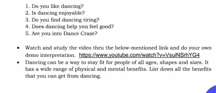 Do you like dancing? 
2. Is dancing enjoyable? 
3. Do you find dancing tiring? 
4. Does dancing help you feel good? 
5. Are you into Dance Craze? 
Watch and study the video thru the below-mentioned link and do your own 
demo interpretation. https://www.youtube.com/watch? V= VsuiNSrhYG4 
Dancing can be a way to stay fit for people of all ages, shapes and sizes. It 
has a wide range of physical and mental benefits. List down all the benefits 
that you can get from dancing.