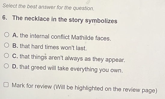 Select the best answer for the question.
6. The necklace in the story symbolizes
A. the internal conflict Mathilde faces.
B. that hard times won't last.
C. that things aren't always as they appear.
D. that greed will take everything you own.
Mark for review (Will be highlighted on the review page)