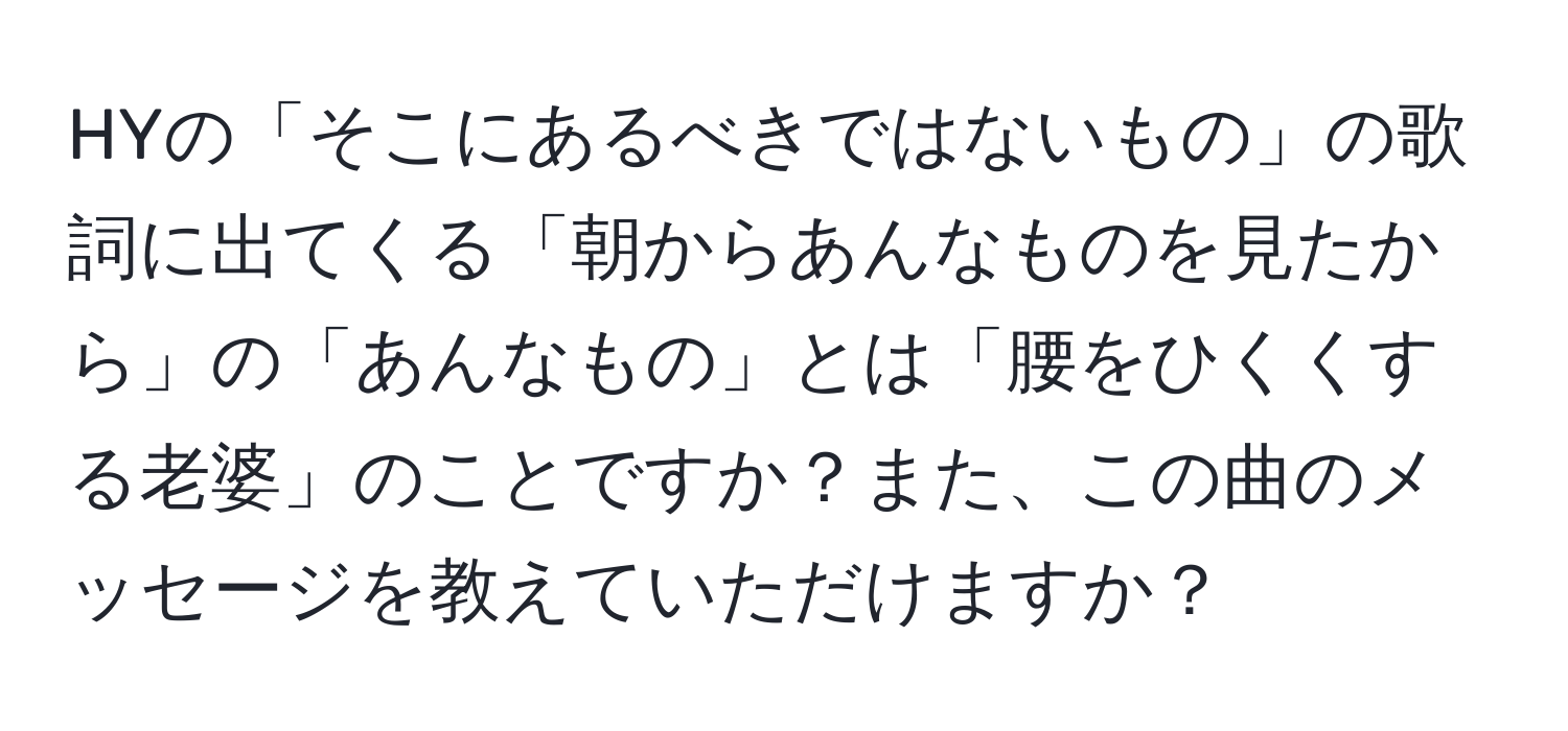 HYの「そこにあるべきではないもの」の歌詞に出てくる「朝からあんなものを見たから」の「あんなもの」とは「腰をひくくする老婆」のことですか？また、この曲のメッセージを教えていただけますか？