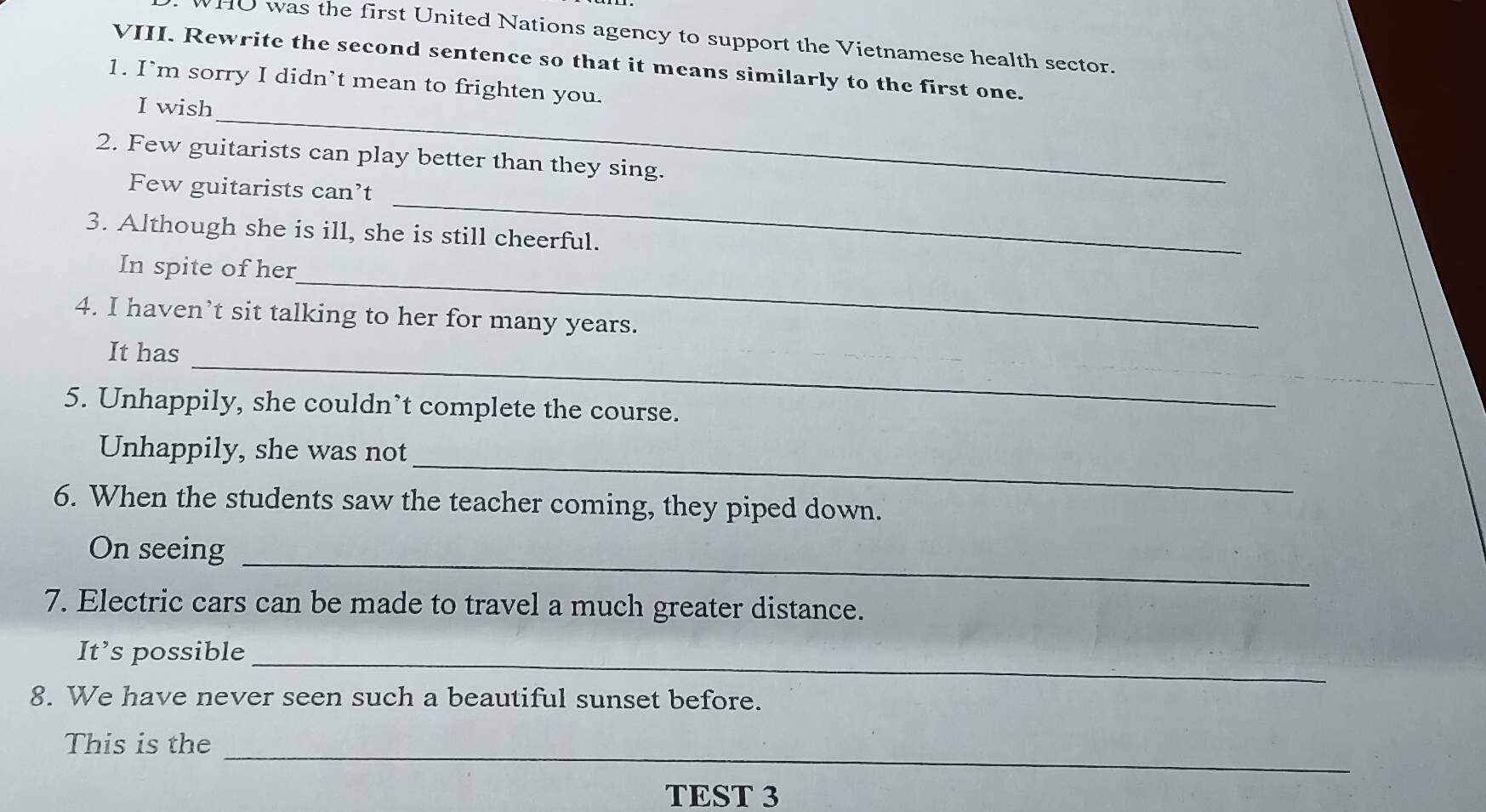 HO was the first United Nations agency to support the Vietnamese health sector. 
VIII. Rewrite the second sentence so that it means similarly to the first one. 
_ 
1. I’m sorry I didn’t mean to frighten you. 
I wish 
2. Few guitarists can play better than they sing. 
_ 
Few guitarists can’t 
3. Although she is ill, she is still cheerful. 
_ 
In spite of her 
4. I haven’t sit talking to her for many years. 
_ 
It has 
5. Unhappily, she couldn’t complete the course. 
_ 
Unhappily, she was not 
6. When the students saw the teacher coming, they piped down. 
_ 
On seeing 
7. Electric cars can be made to travel a much greater distance. 
_ 
It’s possible 
8. We have never seen such a beautiful sunset before. 
_ 
This is the 
TEST 3