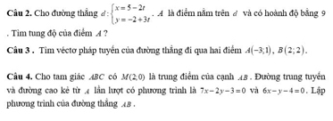 Cầu 2. Cho đường thẳng d:beginarrayl x=5-2t y=-2+3tendarray.  .A A là điểm nằm trên đ và có hoành độ bằng 9
Tim tung độ của điểm A ? 
Câu 3 . Tim véctơ pháp tuyển của đường thẳng đi qua hai điểm A(-3;1), B(2;2). 
Câu 4. Cho tam giác ABC có M(2,0) là trung điểm của cạnh 48. Đường trung tuyển 
và đường cao kẻ từ 4 lần lượt có phương trình là 7x-2y-3=0 và 6x-y-4=0. Lập 
phương trình của đường thẳng 48.