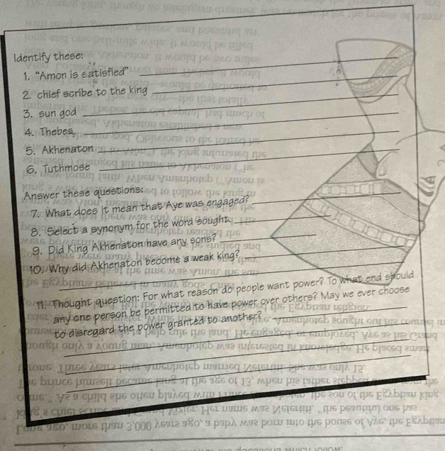 Identify these: 
_ 
1. “Amon is satisfied” 
_ 
_ 
2. chief scribe to the king 
_ 
_ 
3. sun god 
_ 
4. Thebes 
_ 
_ 
5. Akhenaton 
6. Tuthmose 
Answer these questions: 
7. What does it mean that Aye was engaged? 
8. Select a synonym for the word sought. 
9. Did King Akhenaton have any sons? 
10. Why did Akhenaton become a weak king? 
11. Thought question: For what reason do people want power? To what end should 
any one person be permitted to have power over others? May we ever choose 
to disregard the power granted to another? 
Lo 

acu 
LOLS ¡US 
KAD#9 
_