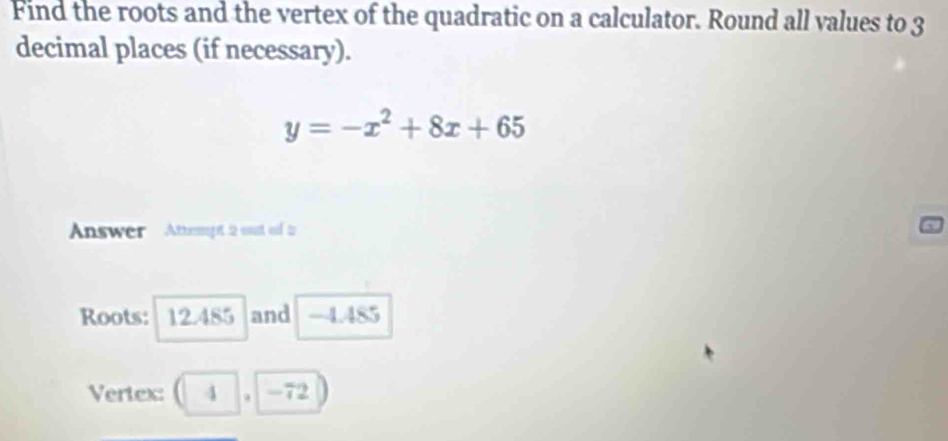 Find the roots and the vertex of the quadratic on a calculator. Round all values to 3
decimal places (if necessary).
y=-x^2+8x+65
Answer Attempt 2 oust of to 
Roots: 12.485 and -4.485
Vertex: (4,-72