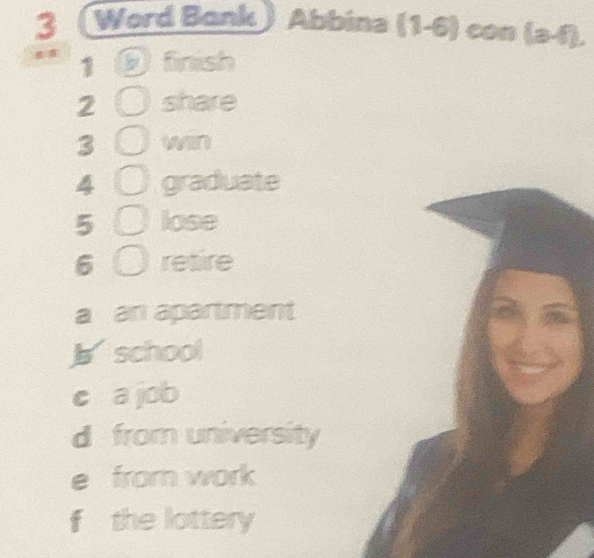 Word Bank Abbina (1-6) con (3,f). 
1 a fnish
2 share
3 win
4 graduate
5 lose
6 retire
a an apartment
b school
c a job
d from university
e from work
f the lottery