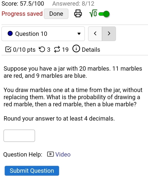 Score: 57.5/100 Answered: 8/12 
Progress saved Done sqrt(0) 
Question 10 < > 
0/10 pts つ3 1 C Details 
Suppose you have a jar with 20 marbles. 11 marbles 
are red, and 9 marbles are blue. 
You draw marbles one at a time from the jar, without 
replacing them. What is the probability of drawing a 
red marble, then a red marble, then a blue marble? 
Round your answer to at least 4 decimals. 
Question Help: Video 
Submit Question