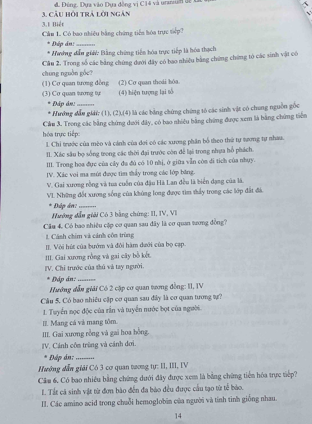 d. Đúng. Dựa vào Dựa đồng vị C14 và uranium de xắc 
3. CÂU HỏI TRẢ LờI nGÁN
3.1 Biết
Câu 1. Có bao nhiêu bằng chứng tiến hóa trực tiếp?
* Đáp án:_
* Hướng dẫn giải: Bằng chứng tiến hóa trực tiếp là hóa thạch
Câu 2. Trong số các bằng chứng dưới đây có bao nhiêu bằng chứng chứng tỏ các sinh vật có
chung nguồn gốc?
(1) Cơ quan tương đồng (2) Cơ quan thoái hóa.
(3) Cơ quan tương tự (4) hiện tượng lại tổ
Đáp án:
* Hưởng dẫn giải: (1), (2),(4) là các bằng chứng chứng tỏ các sinh vật có chung nguồn gốc
Câu 3. Trong các bằng chứng dưới đây, có bao nhiêu bằng chứng được xem là bằng chứng tiến
hóa trực tiếp:
I. Chi trước của mèo và cánh của dơi có các xương phân bố theo thứ tự tương tự nhau.
II. Xác sâu bọ sống trong các thời đại trước còn để lại trong nhựa hổ phách.
IIII. Trong hoa đực của cây đu đủ có 10 nhị, ở giữa vẫn còn di tích của nhụy.
IV. Xác voi ma mút được tìm thấy trong các lớp băng.
V. Gai xương rồng và tua cuốn của đậu Hà Lan đều là biến dạng của lá.
VI. Những đốt xương sống của khủng long được tìm thấy trong các lớp đất đá.
* Đáp án:_
Hướng dẫn giải Có 3 bằng chứng: II, IV, VI
Câu 4. Có bao nhiêu cặp cơ quan sau đây là cơ quan tương đồng?
I. Cánh chim và cánh côn trùng
II. Vòi hút của bướm và đôi hàm dưới của bọ cạp.
III. Gai xương rồng và gai cây bồ kết.
IV. Chi trước của thú và tay người.
* Đáp án:_
Hướng dẫn giải Có 2 cặp cơ quan tương đồng: II, IV
Câu 5. Có bao nhiêu cặp cơ quan sau đây là cơ quan tương tự?
I. Tuyến nọc độc của rắn và tuyến nước bọt của người.
II. Mang cá và mang tôm.
III. Gai xương rồng và gai hoa hồng.
IV. Cánh côn trùng và cánh dơi.
* Đáp án:_
Hướng dẫn giải Có 3 cơ quan tương tự: II, III, IV
Câu 6. Có bao nhiêu bằng chứng dưới đây được xem là bằng chứng tiến hóa trực tiếp?
I. Tất cả sinh vật từ đơn bào đến đa bào đều được cấu tạo từ tế bào.
II. Các amino acid trong chuỗi hemoglobin của người và tinh tinh giống nhau.
14