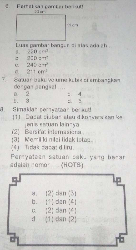 Perhatikan gambar berikut!
Luas gambar bangun di atas adalah ...
a. 220cm^2
b. 200cm^2
C. 240cm^2
d . 211cm^2
7. Satuan baku volume kubik dilambangkan
dengan pangkat . . ..
a. 2 c. 4
b. 3 d. 5
8. Simaklah pernyataan berikut!
(1) Dapat diubah atau dikonversikan ke
jenis satuan lainnya.
(2) Bersifat internasional.
(3) Memiliki nilai tidak tetap.
(4) Tidak dapat ditiru.
Pernyataan satuan baku yang benar
adalah nomor .... (HOTS)