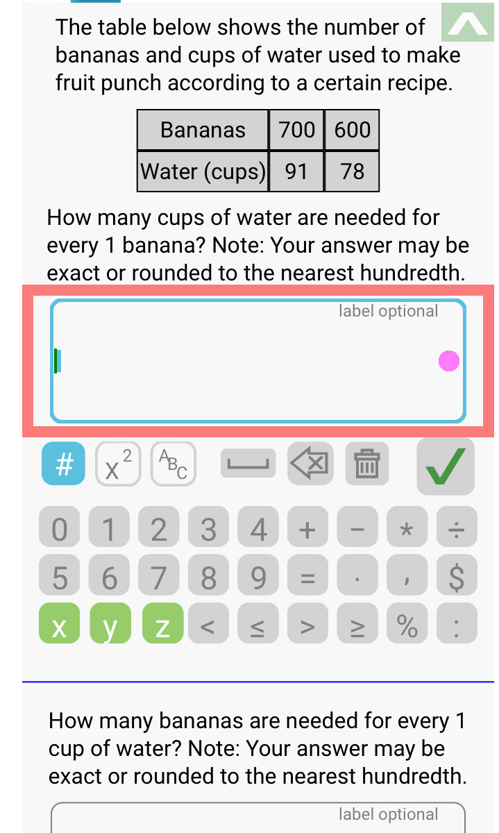 The table below shows the number of 
bananas and cups of water used to make 
fruit punch according to a certain recipe. 
How many cups of water are needed for 
every 1 banana? Note: Your answer may be 
exact or rounded to the nearest hundredth. 
label optional 
# X^(2^AB_C). 
X ''
0 1 2 3 4 + * ÷
5 6 7 8 9 = 。 1 S
X y Z < ≤ > ≥ % : 
How many bananas are needed for every 1
cup of water? Note: Your answer may be 
exact or rounded to the nearest hundredth. 
label optional