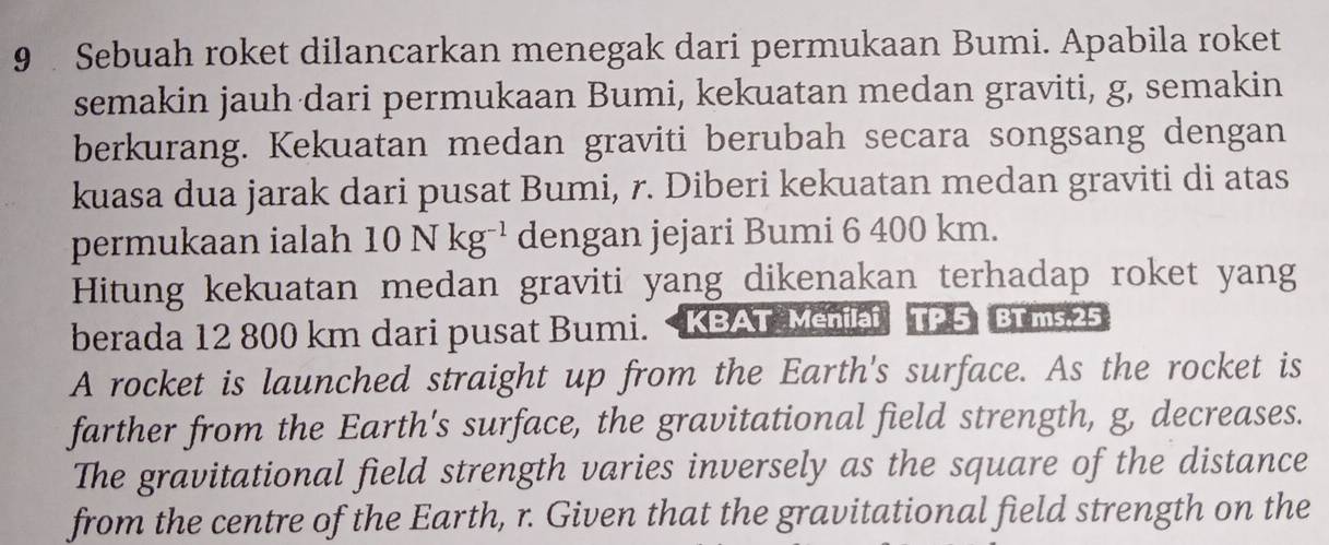 Sebuah roket dilancarkan menegak dari permukaan Bumi. Apabila roket 
semakin jauh dari permukaan Bumi, kekuatan medan graviti, g, semakin 
berkurang. Kekuatan medan graviti berubah secara songsang dengan 
kuasa dua jarak dari pusat Bumi, r. Diberi kekuatan medan graviti di atas 
permukaan ialah 10Nkg^(-1) dengan jejari Bumi 6 400 km. 
Hitung kekuatan medan graviti yang dikenakan terhadap roket yang 
berada 12 800 km dari pusat Bumi. 25
A rocket is launched straight up from the Earth's surface. As the rocket is 
farther from the Earth's surface, the gravitational field strength, g, decreases. 
The gravitational field strength varies inversely as the square of the distance 
from the centre of the Earth, r. Given that the gravitational field strength on the