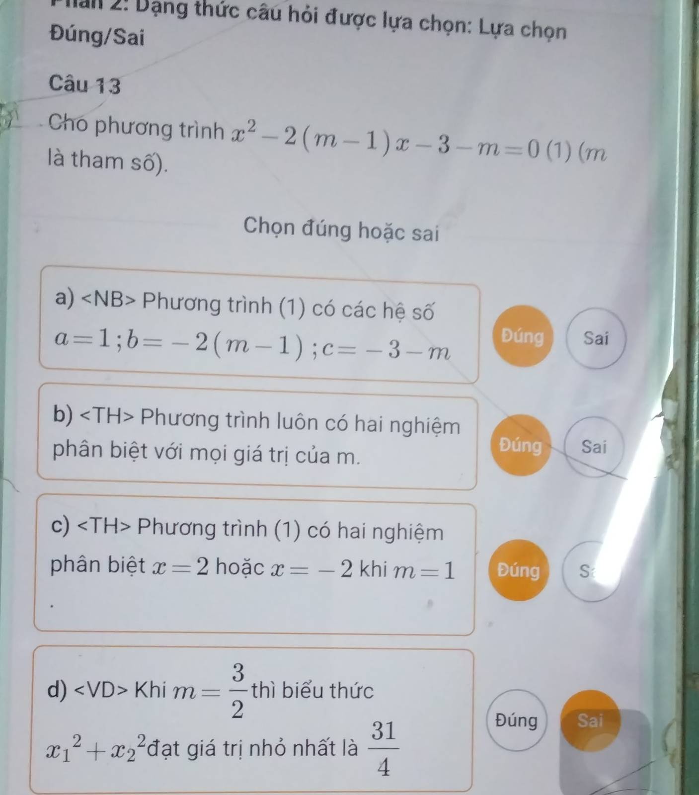 Man 2: Dạng thức câu hỏi được lựa chọn: Lựa chọn
Đúng/Sai
Câu 13
Cho phương trình x^2-2(m-1)x-3-m=0 ( 1) (m
là tham số).
Chọn đúng hoặc sai
a) ∠ NB> Phương trình (1) có các hệ số
a=1; b=-2(m-1); c=-3-m
Đúng Sai
b)、 ∠ *TH> Phương trình luôn có hai nghiệm
Đúng
phân biệt với mọi giá trị của m. Sai
c) Phương trình (1) có hai nghiệm
phân biệt x=2 hoặc x=-2 khi m=1 Đúng S
d) ∠ VD> Khi m= 3/2 thi biểu thức
x_1^(2+x_2^2 đạt giá trị nhỏ nhất là frac 31)4
Đúng Sai